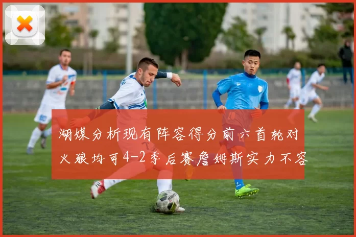 湖媒分析现有阵容得分前六首轮对火狼均可4-2季后赛詹姆斯实力不容小觑
