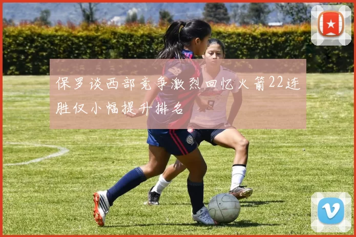保罗谈西部竞争激烈回忆火箭22连胜仅小幅提升排名