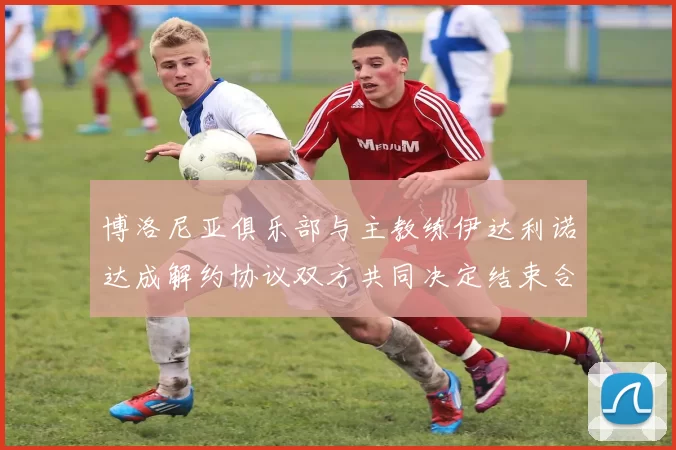 博洛尼亚俱乐部与主教练伊达利诺达成解约协议双方共同决定结束合作关系