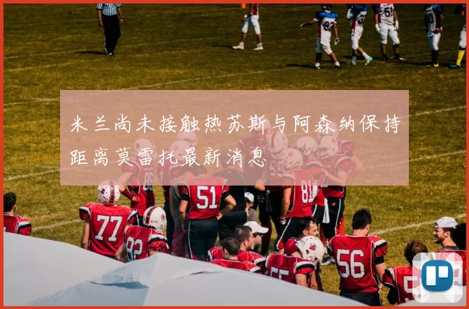 米兰尚未接触热苏斯与阿森纳保持距离莫雷托最新消息