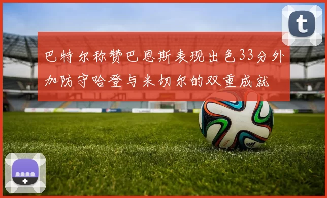 巴特尔称赞巴恩斯表现出色33分外加防守哈登与米切尔的双重成就
