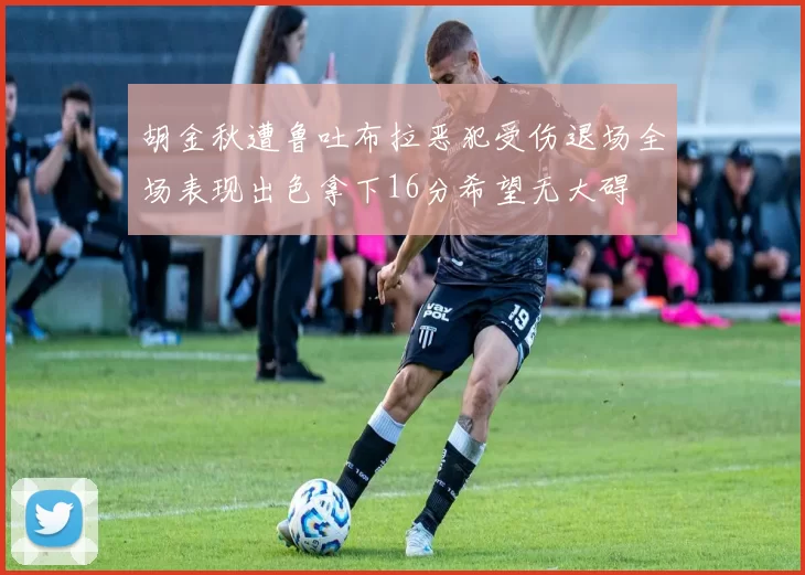 胡金秋遭鲁吐布拉恶犯受伤退场全场表现出色拿下16分希望无大碍