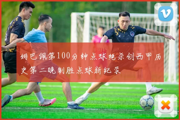 姆巴佩第100分钟点球绝杀创西甲历史第二晚制胜点球新纪录