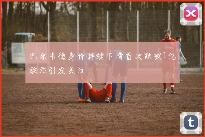 巴尔韦德身价持续下滑首次跌破1亿欧元引发关注