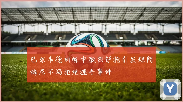 巴尔韦德训练中激烈铲抢引发琼阿梅尼不满拒绝握手事件
