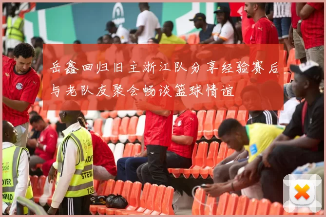 岳鑫回归旧主浙江队分享经验赛后与老队友聚会畅谈篮球情谊