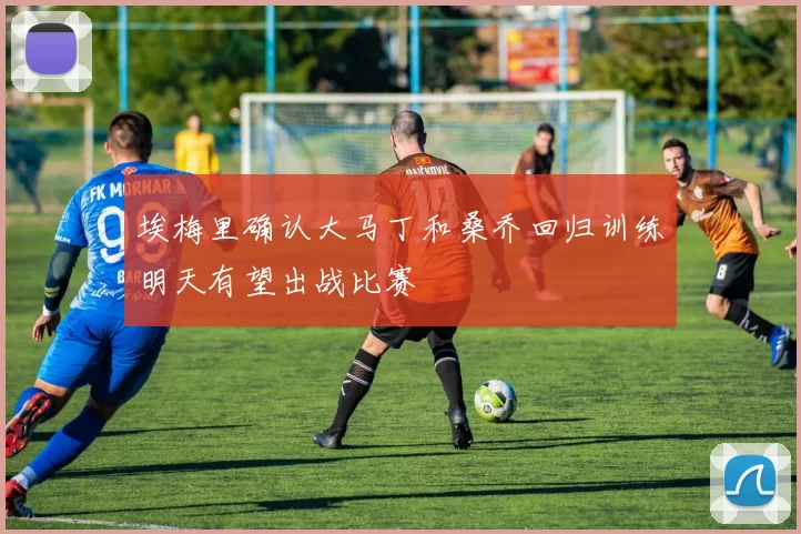 埃梅里确认大马丁和桑乔回归训练明天有望出战比赛