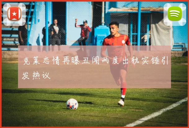 克莱恋情再曝丑闻两度出轨实锤引发热议